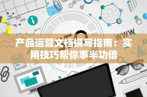 产品运营文档撰写指南：实用技巧帮你事半功倍